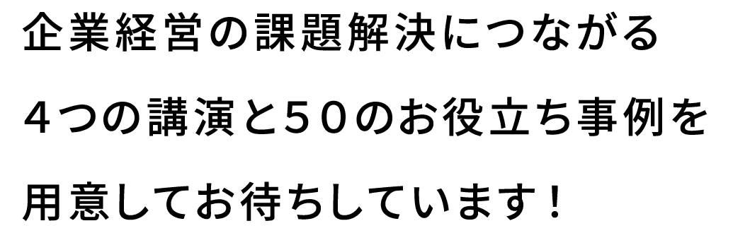 オープニング企業経営の課題解決につながる4つの講演と50のお役立ち事例を用意してお待ちしています！